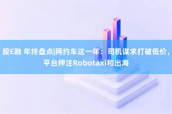 股E融 年终盘点|网约车这一年：司机谋求打破低价，平台押注Robotaxi和出海