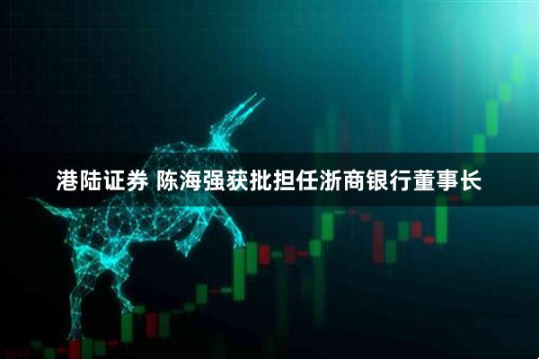 港陆证券 陈海强获批担任浙商银行董事长