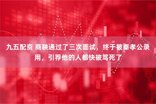 九五配资 商鞅通过了三次面试，终于被秦孝公录用，引荐他的人都快被骂死了