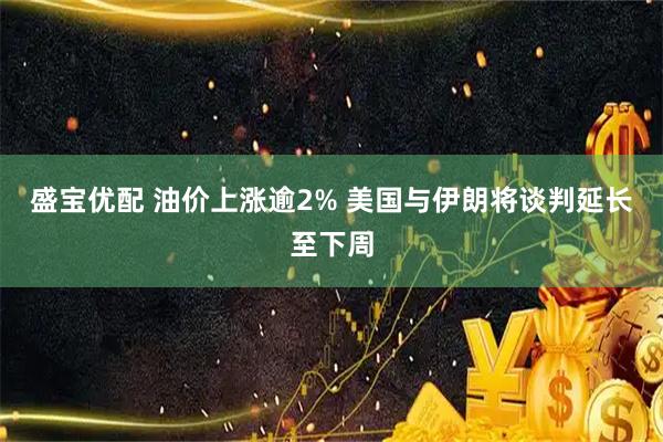 盛宝优配 油价上涨逾2% 美国与伊朗将谈判延长至下周