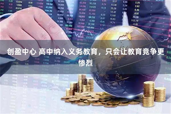 创盈中心 高中纳入义务教育，只会让教育竞争更惨烈