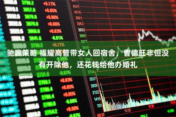 驰赢策略 福耀高管带女人回宿舍，曹德旺非但没有开除他，还花钱给他办婚礼