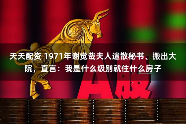 天天配资 1971年谢觉哉夫人遣散秘书、搬出大院，直言：我是什么级别就住什么房子