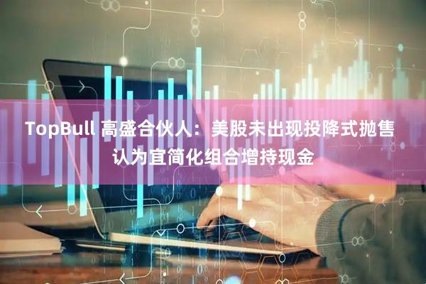 TopBull 高盛合伙人：美股未出现投降式抛售 认为宜简化组合增持现金