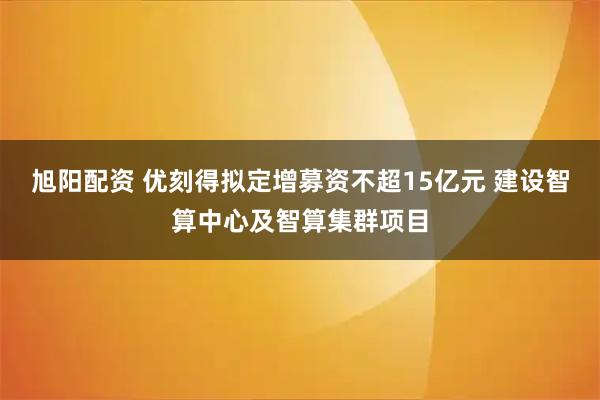 旭阳配资 优刻得拟定增募资不超15亿元 建设智算中心及智算集群项目