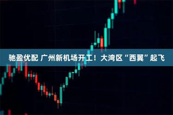 驰盈优配 广州新机场开工！大湾区“西翼”起飞