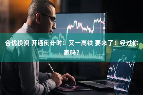 合优投资 开通倒计时！又一高铁 要来了！经过你家吗？