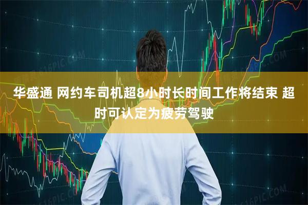 华盛通 网约车司机超8小时长时间工作将结束 超时可认定为疲劳驾驶